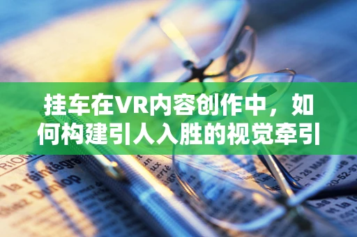 挂车在VR内容创作中，如何构建引人入胜的视觉牵引力？