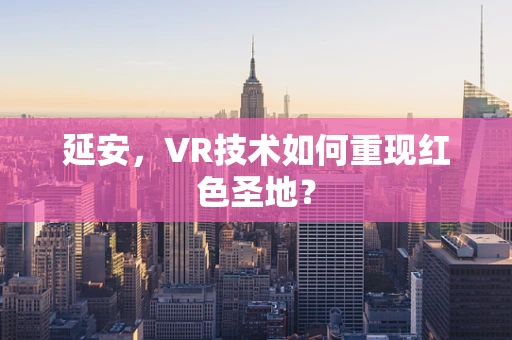 延安，VR技术如何重现红色圣地？