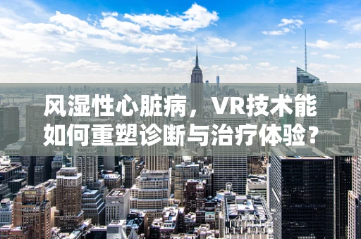 风湿性心脏病，VR技术能如何重塑诊断与治疗体验？