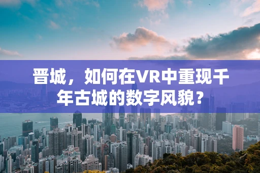 晋城，如何在VR中重现千年古城的数字风貌？