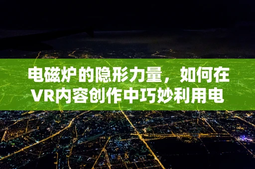 电磁炉的隐形力量，如何在VR内容创作中巧妙利用电磁感应技术？