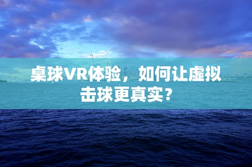 桌球VR体验，如何让虚拟击球更真实？