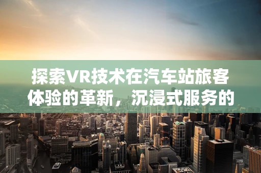 探索VR技术在汽车站旅客体验的革新，沉浸式服务的新纪元？