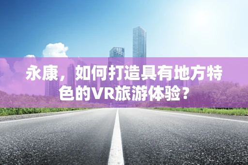 永康，如何打造具有地方特色的VR旅游体验？